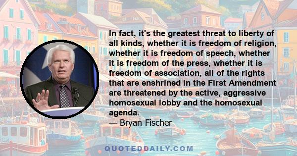 In fact, it's the greatest threat to liberty of all kinds, whether it is freedom of religion, whether it is freedom of speech, whether it is freedom of the press, whether it is freedom of association, all of the rights