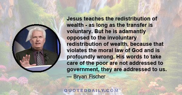 Jesus teaches the redistribution of wealth - as long as the transfer is voluntary. But he is adamantly opposed to the involuntary redistribution of wealth, because that violates the moral law of God and is profoundly