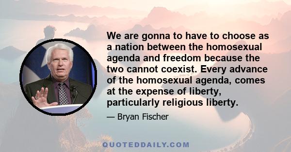 We are gonna to have to choose as a nation between the homosexual agenda and freedom because the two cannot coexist. Every advance of the homosexual agenda, comes at the expense of liberty, particularly religious