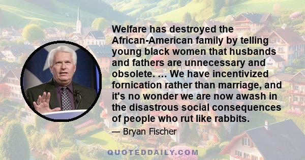 Welfare has destroyed the African-American family by telling young black women that husbands and fathers are unnecessary and obsolete. … We have incentivized fornication rather than marriage, and it's no wonder we are