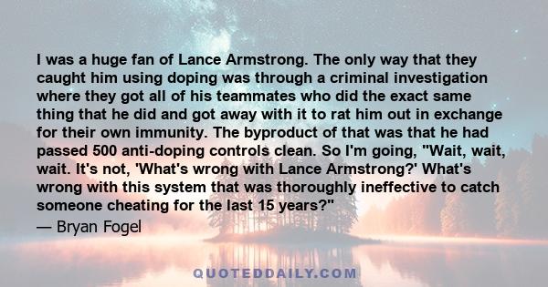 I was a huge fan of Lance Armstrong. The only way that they caught him using doping was through a criminal investigation where they got all of his teammates who did the exact same thing that he did and got away with it