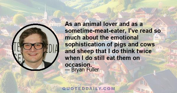 As an animal lover and as a sometime-meat-eater, I've read so much about the emotional sophistication of pigs and cows and sheep that I do think twice when I do still eat them on occasion.