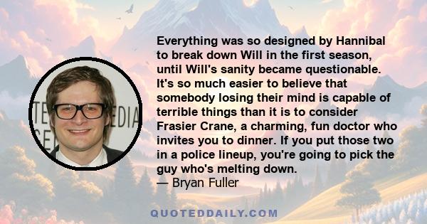 Everything was so designed by Hannibal to break down Will in the first season, until Will's sanity became questionable. It's so much easier to believe that somebody losing their mind is capable of terrible things than