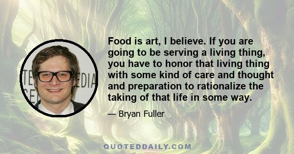 Food is art, I believe. If you are going to be serving a living thing, you have to honor that living thing with some kind of care and thought and preparation to rationalize the taking of that life in some way.