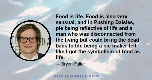 Food is life. Food is also very sensual, and in Pushing Daisies, pie being reflective of life and a man who was disconnected from the living but could bring the dead back to life being a pie maker felt like I got the