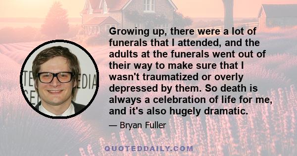 Growing up, there were a lot of funerals that I attended, and the adults at the funerals went out of their way to make sure that I wasn't traumatized or overly depressed by them. So death is always a celebration of life 