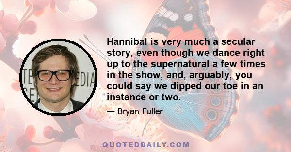 Hannibal is very much a secular story, even though we dance right up to the supernatural a few times in the show, and, arguably, you could say we dipped our toe in an instance or two.