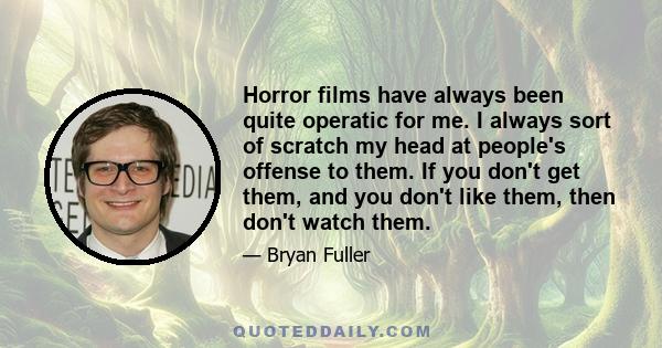 Horror films have always been quite operatic for me. I always sort of scratch my head at people's offense to them. If you don't get them, and you don't like them, then don't watch them.