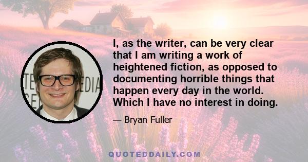 I, as the writer, can be very clear that I am writing a work of heightened fiction, as opposed to documenting horrible things that happen every day in the world. Which I have no interest in doing.