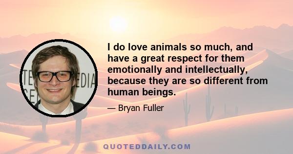 I do love animals so much, and have a great respect for them emotionally and intellectually, because they are so different from human beings.