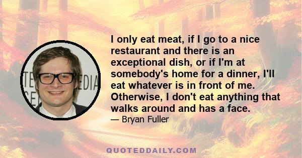 I only eat meat, if I go to a nice restaurant and there is an exceptional dish, or if I'm at somebody's home for a dinner, I'll eat whatever is in front of me. Otherwise, I don't eat anything that walks around and has a 