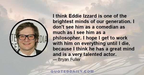 I think Eddie Izzard is one of the brightest minds of our generation. I don't see him as a comedian as much as I see him as a philosopher. I hope I get to work with him on everything until I die, because I think he has