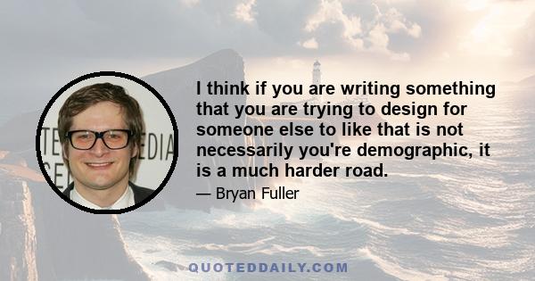 I think if you are writing something that you are trying to design for someone else to like that is not necessarily you're demographic, it is a much harder road.