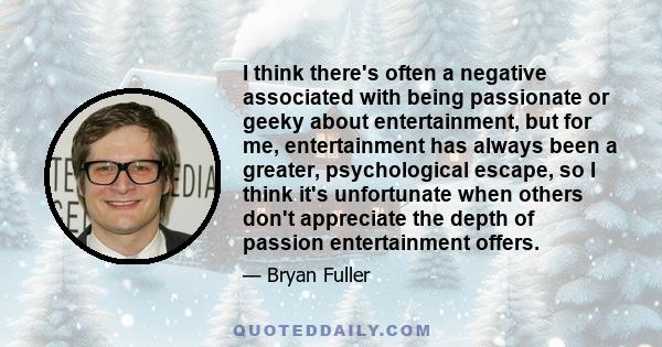 I think there's often a negative associated with being passionate or geeky about entertainment, but for me, entertainment has always been a greater, psychological escape, so I think it's unfortunate when others don't