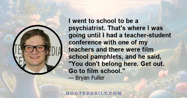 I went to school to be a psychiatrist. That's where I was going until I had a teacher-student conference with one of my teachers and there were film school pamphlets, and he said, You don't belong here. Get out. Go to