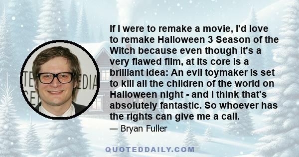 If I were to remake a movie, I'd love to remake Halloween 3 Season of the Witch because even though it's a very flawed film, at its core is a brilliant idea: An evil toymaker is set to kill all the children of the world 