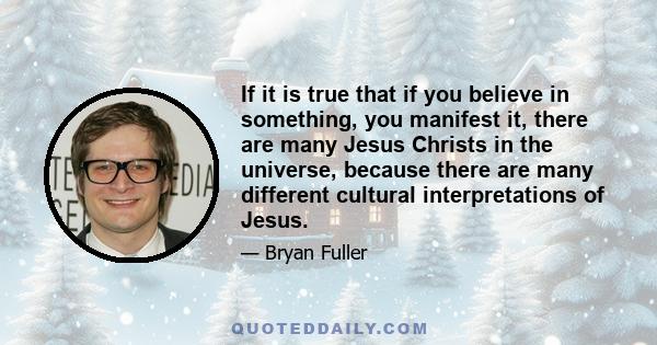 If it is true that if you believe in something, you manifest it, there are many Jesus Christs in the universe, because there are many different cultural interpretations of Jesus.