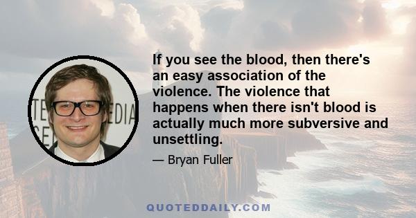 If you see the blood, then there's an easy association of the violence. The violence that happens when there isn't blood is actually much more subversive and unsettling.