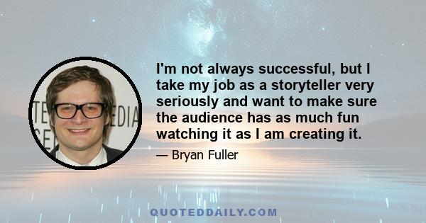 I'm not always successful, but I take my job as a storyteller very seriously and want to make sure the audience has as much fun watching it as I am creating it.