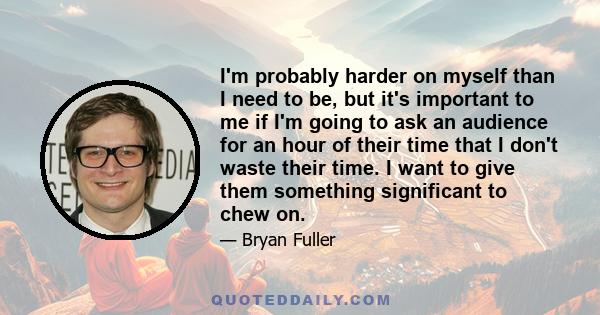 I'm probably harder on myself than I need to be, but it's important to me if I'm going to ask an audience for an hour of their time that I don't waste their time. I want to give them something significant to chew on.