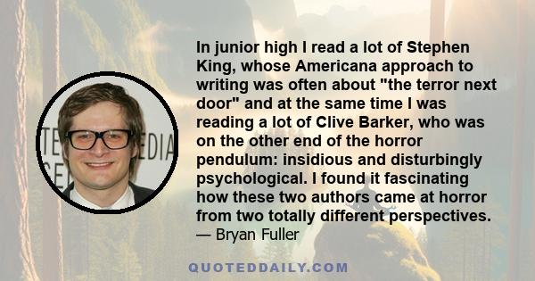 In junior high I read a lot of Stephen King, whose Americana approach to writing was often about the terror next door and at the same time I was reading a lot of Clive Barker, who was on the other end of the horror