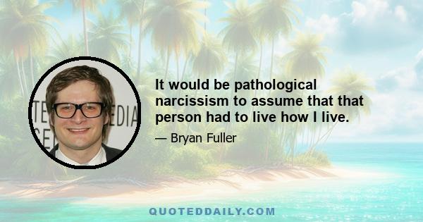 It would be pathological narcissism to assume that that person had to live how I live.