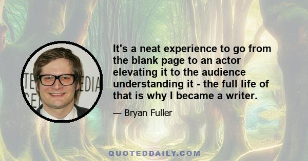 It's a neat experience to go from the blank page to an actor elevating it to the audience understanding it - the full life of that is why I became a writer.