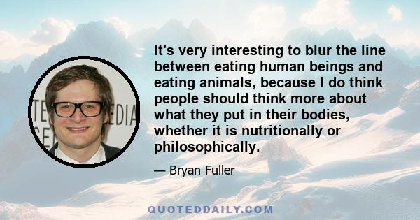 It's very interesting to blur the line between eating human beings and eating animals, because I do think people should think more about what they put in their bodies, whether it is nutritionally or philosophically.