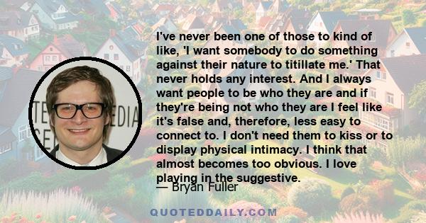 I've never been one of those to kind of like, 'I want somebody to do something against their nature to titillate me.' That never holds any interest. And I always want people to be who they are and if they're being not