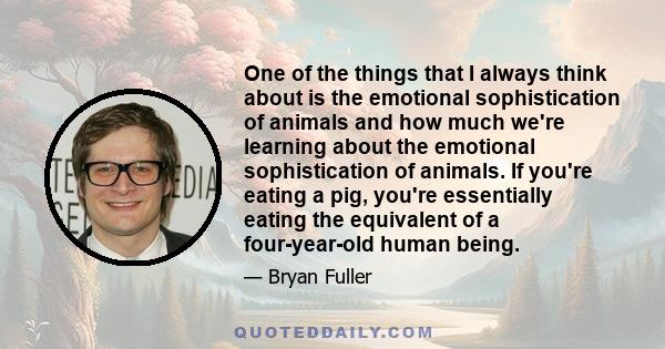 One of the things that I always think about is the emotional sophistication of animals and how much we're learning about the emotional sophistication of animals. If you're eating a pig, you're essentially eating the