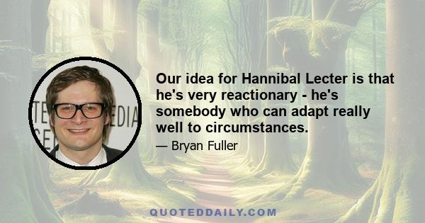 Our idea for Hannibal Lecter is that he's very reactionary - he's somebody who can adapt really well to circumstances.