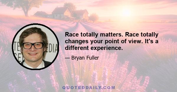 Race totally matters. Race totally changes your point of view. It's a different experience.