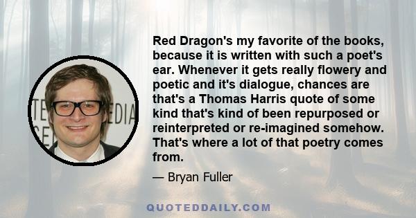 Red Dragon's my favorite of the books, because it is written with such a poet's ear. Whenever it gets really flowery and poetic and it's dialogue, chances are that's a Thomas Harris quote of some kind that's kind of