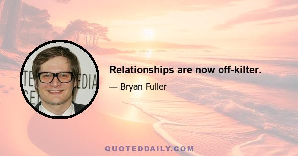 Relationships are now off-kilter.