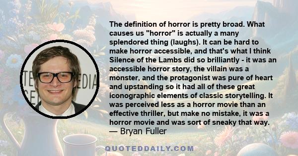 The definition of horror is pretty broad. What causes us horror is actually a many splendored thing (laughs). It can be hard to make horror accessible, and that's what I think Silence of the Lambs did so brilliantly -