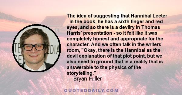 The idea of suggesting that Hannibal Lecter - in the book, he has a sixth finger and red eyes, and so there is a devilry in Thomas Harris' presentation - so it felt like it was completely honest and appropriate for the