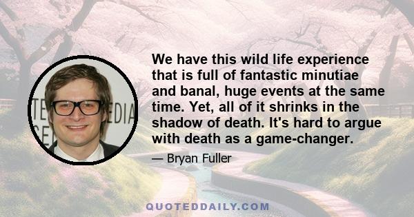 We have this wild life experience that is full of fantastic minutiae and banal, huge events at the same time. Yet, all of it shrinks in the shadow of death. It's hard to argue with death as a game-changer.