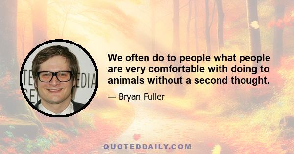 We often do to people what people are very comfortable with doing to animals without a second thought.