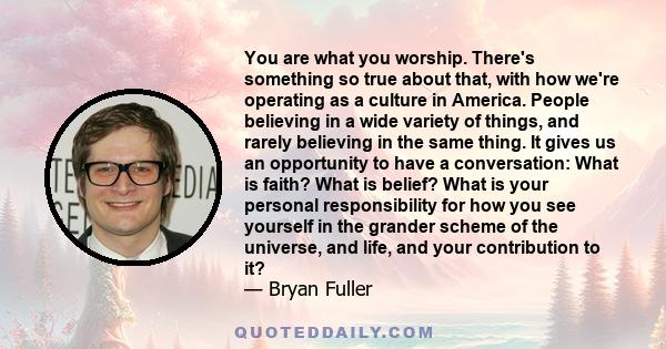 You are what you worship. There's something so true about that, with how we're operating as a culture in America. People believing in a wide variety of things, and rarely believing in the same thing. It gives us an