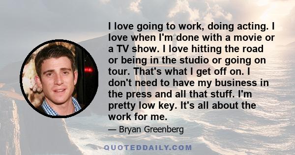 I love going to work, doing acting. I love when I'm done with a movie or a TV show. I love hitting the road or being in the studio or going on tour. That's what I get off on. I don't need to have my business in the