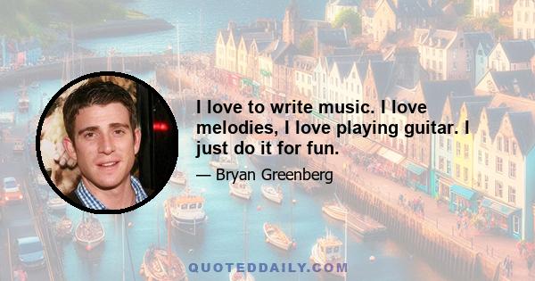 I love to write music. I love melodies, I love playing guitar. I just do it for fun.