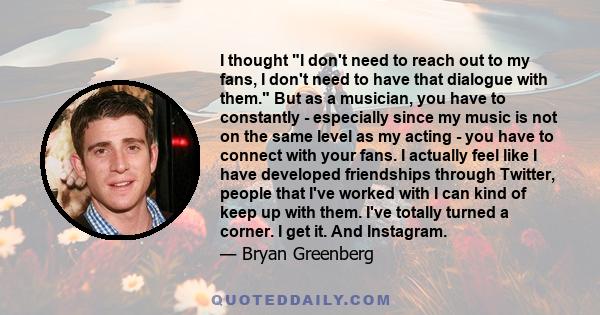 I thought I don't need to reach out to my fans, I don't need to have that dialogue with them. But as a musician, you have to constantly - especially since my music is not on the same level as my acting - you have to