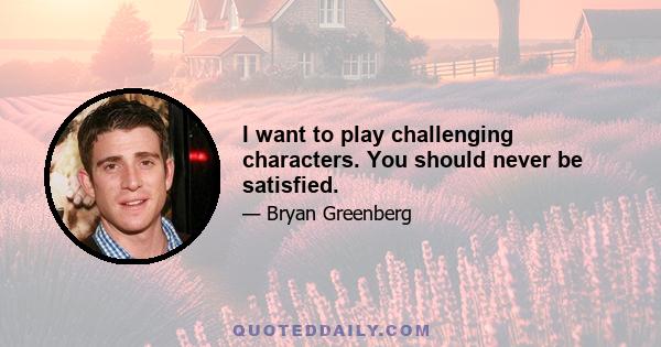 I want to play challenging characters. You should never be satisfied.