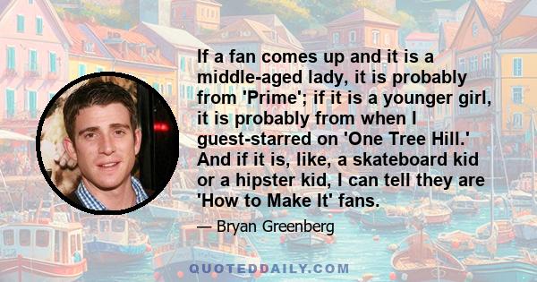 If a fan comes up and it is a middle-aged lady, it is probably from 'Prime'; if it is a younger girl, it is probably from when I guest-starred on 'One Tree Hill.' And if it is, like, a skateboard kid or a hipster kid, I 