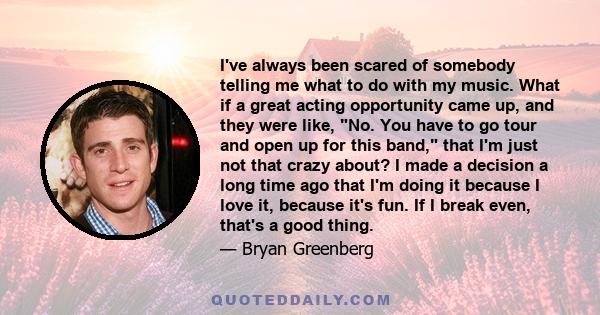 I've always been scared of somebody telling me what to do with my music. What if a great acting opportunity came up, and they were like, No. You have to go tour and open up for this band, that I'm just not that crazy