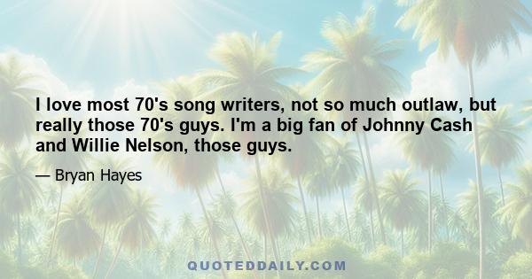 I love most 70's song writers, not so much outlaw, but really those 70's guys. I'm a big fan of Johnny Cash and Willie Nelson, those guys.