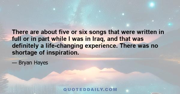 There are about five or six songs that were written in full or in part while I was in Iraq, and that was definitely a life-changing experience. There was no shortage of inspiration.