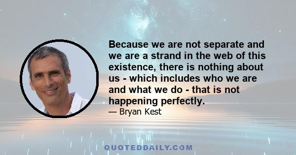 Because we are not separate and we are a strand in the web of this existence, there is nothing about us - which includes who we are and what we do - that is not happening perfectly.