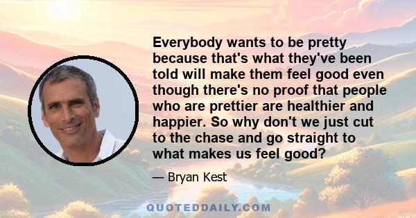 Everybody wants to be pretty because that's what they've been told will make them feel good even though there's no proof that people who are prettier are healthier and happier. So why don't we just cut to the chase and