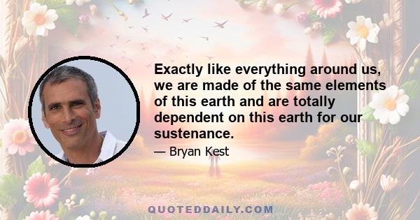 Exactly like everything around us, we are made of the same elements of this earth and are totally dependent on this earth for our sustenance.